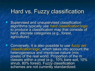 Hard vs. Fuzzy classificationHard vs. Fuzzy classification
 SupervisedSupervised andand unsupervisedunsupervised classificationclassification
algorithms typically usealgorithms typically use hard classificationhard classification logiclogic
to produce a classification map that consists ofto produce a classification map that consists of
hard, discrete categories (e.g., forest,hard, discrete categories (e.g., forest,
agriculture).agriculture).
 Conversely, it is also possible to useConversely, it is also possible to use fuzzy setfuzzy set
classificationclassification logiclogic, which takes into account the, which takes into account the
heterogeneous and imprecise nature (mixheterogeneous and imprecise nature (mix
pixels) of the real world. Proportion of the mpixels) of the real world. Proportion of the m
classes within a pixel (e.g., 10% bare soil, 10%classes within a pixel (e.g., 10% bare soil, 10%
shrub, 80% forest). Fuzzy classificationshrub, 80% forest). Fuzzy classification
schemes are not currently standardized.schemes are not currently standardized.
 