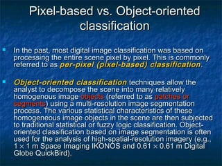 Pixel-based vs. Object-orientedPixel-based vs. Object-oriented
classificationclassification
 In the past, most digital image classification was based onIn the past, most digital image classification was based on
processing the entire scene pixel by pixel. This is commonlyprocessing the entire scene pixel by pixel. This is commonly
referred to asreferred to as per-pixel (pixel-based) classificationper-pixel (pixel-based) classification ..
 Object-oriented classificationObject-oriented classification techniques allow thetechniques allow the
analyst to decompose the scene into many relativelyanalyst to decompose the scene into many relatively
homogenous imagehomogenous image objectsobjects (referred to as(referred to as patches orpatches or
segmentssegments) using a multi-resolution image segmentation) using a multi-resolution image segmentation
process. The various statistical characteristics of theseprocess. The various statistical characteristics of these
homogeneous image objects in the scene are then subjectedhomogeneous image objects in the scene are then subjected
to traditional statistical or fuzzy logic classification. Object-to traditional statistical or fuzzy logic classification. Object-
oriented classification based on image segmentation is oftenoriented classification based on image segmentation is often
used for the analysis of high-spatial-resolution imagery (e.g.,used for the analysis of high-spatial-resolution imagery (e.g.,
1 1 ×× 1 m Space Imaging IKONOS and 0.61  1 m Space Imaging IKONOS and 0.61 ×× 0.61 m Digital 0.61 m Digital
Globe QuickBird).Globe QuickBird).
 