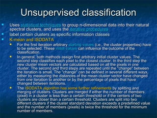 Unsupervised classificationUnsupervised classification
 UsesUses statistical techniquesstatistical techniques to group n-dimensional data into their naturalto group n-dimensional data into their natural
spectral clusters, and uses thespectral clusters, and uses the iterative proceduresiterative procedures
 label certain clusters as specific information classeslabel certain clusters as specific information classes
 K-mean and ISODATAK-mean and ISODATA
 For the first iteration arbitraryFor the first iteration arbitrary starting valuesstarting values (i.e., the cluster properties) have(i.e., the cluster properties) have
to be selected. Theseto be selected. These initial valuesinitial values can influence the outcome of thecan influence the outcome of the
classification.classification.
 In general, both methods assign first arbitrary initial cluster values. TheIn general, both methods assign first arbitrary initial cluster values. The
second step classifies each pixel to the closest cluster. In the third step thesecond step classifies each pixel to the closest cluster. In the third step the
new cluster mean vectors are calculated based on all the pixels in onenew cluster mean vectors are calculated based on all the pixels in one
cluster. The second and third steps are repeated until the "change" betweencluster. The second and third steps are repeated until the "change" between
the iteration is small. The "change" can be defined in several different ways,the iteration is small. The "change" can be defined in several different ways,
either by measuring the distances of the mean cluster vector have changedeither by measuring the distances of the mean cluster vector have changed
from one iteration to another or by the percentage of pixels that havefrom one iteration to another or by the percentage of pixels that have
changed between iterations.changed between iterations.
 TheThe ISODATA algorithm has some further refinementsISODATA algorithm has some further refinements by splitting andby splitting and
merging of clusters. Clusters are merged if either the number of membersmerging of clusters. Clusters are merged if either the number of members
(pixel) in a cluster is less than a certain threshold or if the centers of two(pixel) in a cluster is less than a certain threshold or if the centers of two
clusters are closer than a certain threshold. Clusters are split into twoclusters are closer than a certain threshold. Clusters are split into two
different clusters if the cluster standard deviation exceeds a predefined valuedifferent clusters if the cluster standard deviation exceeds a predefined value
and the number of members (pixels) is twice the threshold for the minimumand the number of members (pixels) is twice the threshold for the minimum
number of members.number of members.
 