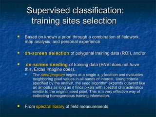 Supervised classification:Supervised classification:
training sites selectiontraining sites selection
 Based on known a priori through a combination of fieldwork,Based on known a priori through a combination of fieldwork,
map analysis, and personal experiencemap analysis, and personal experience
 on-screen selectionon-screen selection of polygonal training data (ROI),of polygonal training data (ROI), and/orand/or
 on-screen seedingon-screen seeding of training data (ENVI does not haveof training data (ENVI does not have
this, Erdas Imagine does).this, Erdas Imagine does).
 TheThe seedseed programprogram begins at a singlebegins at a single x, yx, y location and evaluateslocation and evaluates
neighboring pixel values in all bands of interest. Using criterianeighboring pixel values in all bands of interest. Using criteria
specified by the analyst, the seed algorithm expands outward likespecified by the analyst, the seed algorithm expands outward like
an amoeba as long as it finds pixels with spectral characteristicsan amoeba as long as it finds pixels with spectral characteristics
similar to the original seed pixel. This is a very effective way ofsimilar to the original seed pixel. This is a very effective way of
collecting homogeneous training information.collecting homogeneous training information.
 FromFrom spectral libraryspectral library of field measurementsof field measurements
 