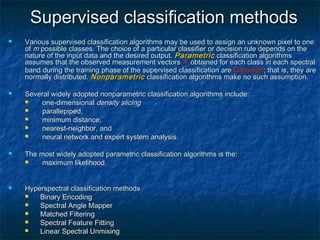 Supervised classification methodsSupervised classification methods
 Various supervised classification algorithms may be used to assign an unknown pixel to oneVarious supervised classification algorithms may be used to assign an unknown pixel to one
ofof mm possible classes. The choice of a particular classifier or decision rule depends on thepossible classes. The choice of a particular classifier or decision rule depends on the
nature of the input data and the desired output.nature of the input data and the desired output. ParametricParametric classification algorithmsclassification algorithms
assumes that the observed measurement vectorsassumes that the observed measurement vectors XXcc obtained for each class in each spectralobtained for each class in each spectral
band during the training phase of the supervised classification areband during the training phase of the supervised classification are GaussianGaussian; that is, they are; that is, they are
normally distributed.normally distributed. NonparametricNonparametric classification algorithms make no such assumption.classification algorithms make no such assumption.
 Several widely adopted nonparametric classification algorithms include:Several widely adopted nonparametric classification algorithms include:
 one-dimensionalone-dimensional density slicingdensity slicing
 parallepipedparallepiped,,
 minimum distanceminimum distance,,
 nearest-neighbornearest-neighbor, and, and
 neural networkneural network andand expert system analysisexpert system analysis..
 The most widely adopted parametric classification algorithms is the:The most widely adopted parametric classification algorithms is the:
 maximum likelihoodmaximum likelihood..
 Hyperspectral classification methodsHyperspectral classification methods
 Binary EncodingBinary Encoding
 Spectral Angle MapperSpectral Angle Mapper
 Matched FilteringMatched Filtering
 Spectral Feature FittingSpectral Feature Fitting
 Linear Spectral UnmixingLinear Spectral Unmixing
 