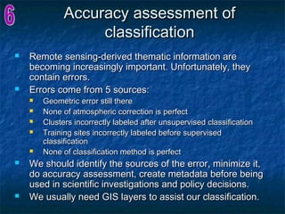 Accuracy assessment ofAccuracy assessment of
classificationclassification
 Remote sensing-derived thematic information areRemote sensing-derived thematic information are
becoming increasingly important. Unfortunately, theybecoming increasingly important. Unfortunately, they
contain errors.contain errors.
 Errors come from 5 sources:Errors come from 5 sources:
 Geometric error still thereGeometric error still there
 None of atmospheric correction is perfectNone of atmospheric correction is perfect
 Clusters incorrectly labeled after unsupervised classificationClusters incorrectly labeled after unsupervised classification
 Training sites incorrectly labeled before supervisedTraining sites incorrectly labeled before supervised
classificationclassification
 None of classification method is perfectNone of classification method is perfect
 We should identify the sources of the error, minimize it,We should identify the sources of the error, minimize it,
do accuracy assessment, create metadata before beingdo accuracy assessment, create metadata before being
used in scientific investigations and policy decisions.used in scientific investigations and policy decisions.
 We usually need GIS layers to assist our classification.We usually need GIS layers to assist our classification.
 