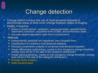 Change detectionChange detection
 Change detect involves the use of multi-temporal datasets toChange detect involves the use of multi-temporal datasets to
discriminate areas of land cover change between dates of imaging.discriminate areas of land cover change between dates of imaging.
 Ideally, it requiresIdeally, it requires
 Same or similar sensor, resolution, viewing geometry, spectral bands,Same or similar sensor, resolution, viewing geometry, spectral bands,
radiomatric resolution, acquisition time of data, and anniversary datesradiomatric resolution, acquisition time of data, and anniversary dates
 Accurate spatial registration (less than 0.5 pixel error)Accurate spatial registration (less than 0.5 pixel error)
 MethodsMethods
 Independently classified and registered, then compare themIndependently classified and registered, then compare them
 Classification of combined multi-temporal datasets,Classification of combined multi-temporal datasets,
 Principal components analysis of combined multi-temporal datasetsPrincipal components analysis of combined multi-temporal datasets
 Image differencing (subtracting), (needs to find change/no change threshold,Image differencing (subtracting), (needs to find change/no change threshold,
change area will be in the tails of the histogram distribution)change area will be in the tails of the histogram distribution)
 Image ratioing (dividing), (needs to find change/no change threshold, changeImage ratioing (dividing), (needs to find change/no change threshold, change
area will be in the tails of the histogram distribution)area will be in the tails of the histogram distribution)
 Change vector analysisChange vector analysis
 Delta transformationDelta transformation
 