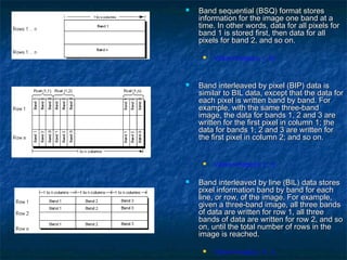  Band sequential (BSQ) format storesBand sequential (BSQ) format stores
information for the image one band at ainformation for the image one band at a
time. In other words, data for all pixels fortime. In other words, data for all pixels for
band 1 is stored first, then data for allband 1 is stored first, then data for all
pixels for band 2, and so on.pixels for band 2, and so on.
 Value=image(c, r, b)
 Band interleaved by pixel (BIP) data isBand interleaved by pixel (BIP) data is
similar to BIL data, except that the data forsimilar to BIL data, except that the data for
each pixel is written band by band. Foreach pixel is written band by band. For
example, with the same three-bandexample, with the same three-band
image, the data for bands 1, 2 and 3 areimage, the data for bands 1, 2 and 3 are
written for the first pixel in column 1; thewritten for the first pixel in column 1; the
data for bands 1, 2 and 3 are written fordata for bands 1, 2 and 3 are written for
the first pixel in column 2; and so on.the first pixel in column 2; and so on.
 Value=image(b, c, r)
 Band interleaved by line (BIL) data storesBand interleaved by line (BIL) data stores
pixel information band by band for eachpixel information band by band for each
line, or row, of the image. For example,line, or row, of the image. For example,
given a three-band image, all three bandsgiven a three-band image, all three bands
of data are written for row 1, all threeof data are written for row 1, all three
bands of data are written for row 2, and sobands of data are written for row 2, and so
on, until the total number of rows in theon, until the total number of rows in the
image is reached.image is reached.
 Value=image(c, b, r)
 