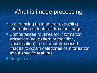 What is image processingWhat is image processing
 Is enhancing an image or extractingIs enhancing an image or extracting
information or features from an imageinformation or features from an image
 Computerized routines for informationComputerized routines for information
extraction (eg, pattern recognition,extraction (eg, pattern recognition,
classification) from remotely sensedclassification) from remotely sensed
images to obtain categories of informationimages to obtain categories of information
about specific features.about specific features.
 Many moreMany more
 