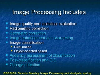Image Processing IncludesImage Processing Includes
 Image quality and statistical evaluationImage quality and statistical evaluation
 Radiometric correctionRadiometric correction
 Geometric correctionGeometric correction
 Image enhancement and sharpeningImage enhancement and sharpening
 Image classificationImage classification
 Pixel basedPixel based
 Object-oriented basedObject-oriented based
 Accuracy assessment of classificationAccuracy assessment of classification
 Post-classification and GISPost-classification and GIS
 Change detectionChange detection
GEO5083: Remote Sensing Image Processing and Analysis, spring
 