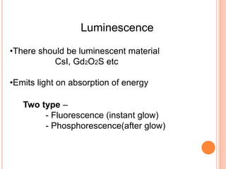 Luminescence
Two type –
- Fluorescence (instant glow)
- Phosphorescence(after glow)
•There should be luminescent material
CsI, Gd2O2S etc
•Emits light on absorption of energy
 
