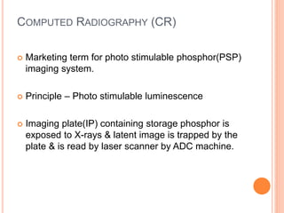 COMPUTED RADIOGRAPHY (CR)
 Marketing term for photo stimulable phosphor(PSP)
imaging system.
 Principle – Photo stimulable luminescence
 Imaging plate(IP) containing storage phosphor is
exposed to X-rays & latent image is trapped by the
plate & is read by laser scanner by ADC machine.
 