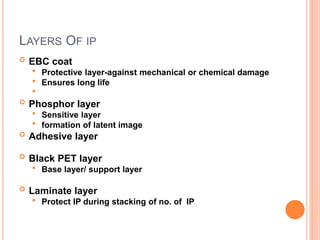 LAYERS OF IP
 EBC coat
 Protective layer-against mechanical or chemical damage
 Ensures long life

 Phosphor layer
 Sensitive layer
 formation of latent image
 Adhesive layer
 Black PET layer
 Base layer/ support layer
 Laminate layer
 Protect IP during stacking of no. of IP
 