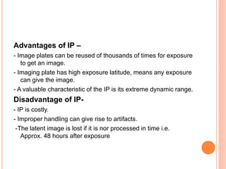 Advantages of IP –
- Image plates can be reused of thousands of times for exposure
to get an image.
- Imaging plate has high exposure latitude, means any exposure
can give the image.
- A valuable characteristic of the IP is its extreme dynamic range.
Disadvantage of IP-
- IP is costly.
- Improper handling can give rise to artifacts.
-The latent image is lost if it is nor processed in time i.e.
Approx. 48 hours after exposure
 