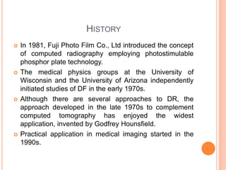 HISTORY
 In 1981, Fuji Photo Film Co., Ltd introduced the concept
of computed radiography employing photostimulable
phosphor plate technology.
 The medical physics groups at the University of
Wisconsin and the University of Arizona independently
initiated studies of DF in the early 1970s.
 Although there are several approaches to DR, the
approach developed in the late 1970s to complement
computed tomography has enjoyed the widest
application, invented by Godfrey Hounsfield.
 Practical application in medical imaging started in the
1990s.
 