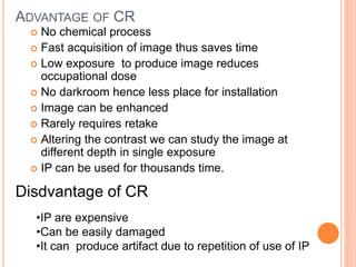 ADVANTAGE OF CR
 No chemical process
 Fast acquisition of image thus saves time
 Low exposure to produce image reduces
occupational dose
 No darkroom hence less place for installation
 Image can be enhanced
 Rarely requires retake
 Altering the contrast we can study the image at
different depth in single exposure
 IP can be used for thousands time.
Disdvantage of CR
•IP are expensive
•Can be easily damaged
•It can produce artifact due to repetition of use of IP
 
