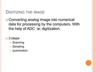 DIGITIZING THE IMAGE
 Converting analog image into numerical
data for processing by the computers. With
the help of ADC ie; digitization.
 3 steps-
 Scanning
 Sampling
 quantization
 