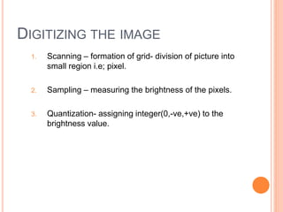 DIGITIZING THE IMAGE
1. Scanning – formation of grid- division of picture into
small region i.e; pixel.
2. Sampling – measuring the brightness of the pixels.
3. Quantization- assigning integer(0,-ve,+ve) to the
brightness value.
 