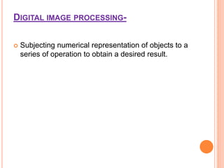 DIGITAL IMAGE PROCESSING-
 Subjecting numerical representation of objects to a
series of operation to obtain a desired result.
 