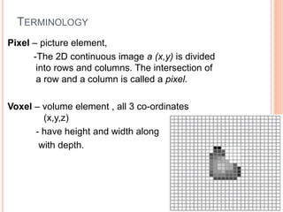 TERMINOLOGY
Pixel – picture element,
-The 2D continuous image a (x,y) is divided
into rows and columns. The intersection of
a row and a column is called a pixel.
Voxel – volume element , all 3 co-ordinates
(x,y,z)
- have height and width along
with depth.
 