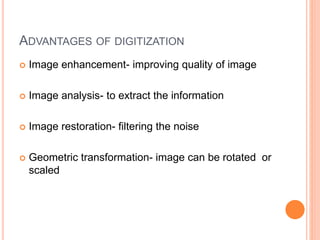 ADVANTAGES OF DIGITIZATION
 Image enhancement- improving quality of image
 Image analysis- to extract the information
 Image restoration- filtering the noise
 Geometric transformation- image can be rotated or
scaled
 