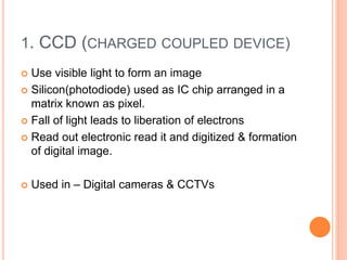 1. CCD (CHARGED COUPLED DEVICE)
 Use visible light to form an image
 Silicon(photodiode) used as IC chip arranged in a
matrix known as pixel.
 Fall of light leads to liberation of electrons
 Read out electronic read it and digitized & formation
of digital image.
 Used in – Digital cameras & CCTVs
 
