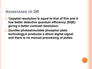 ADVANTAGES OF DR
 1)spatial resolution is equal to that of film and it
has better detective quantum efficiency (DQE)
giving a better contrast resolution.
 2)unlike photostimulable phosphor plate
technology,it produces a direct digital signal
and there is no manual processing of plates.
 