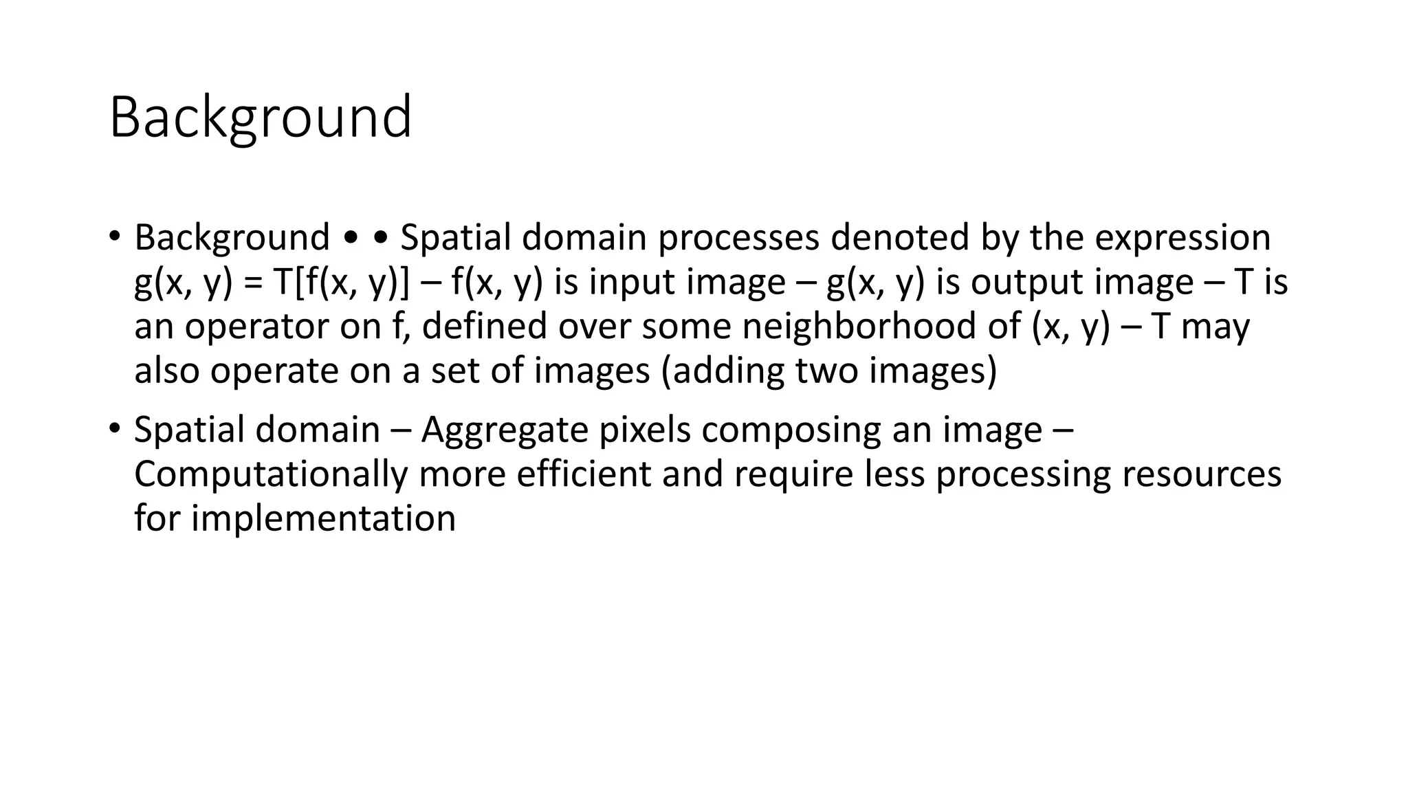 Background
• Background • • Spatial domain processes denoted by the expression
g(x, y) = T[f(x, y)] – f(x, y) is input image – g(x, y) is output image – T is
an operator on f, defined over some neighborhood of (x, y) – T may
also operate on a set of images (adding two images)
• Spatial domain – Aggregate pixels composing an image –
Computationally more efficient and require less processing resources
for implementation
 
