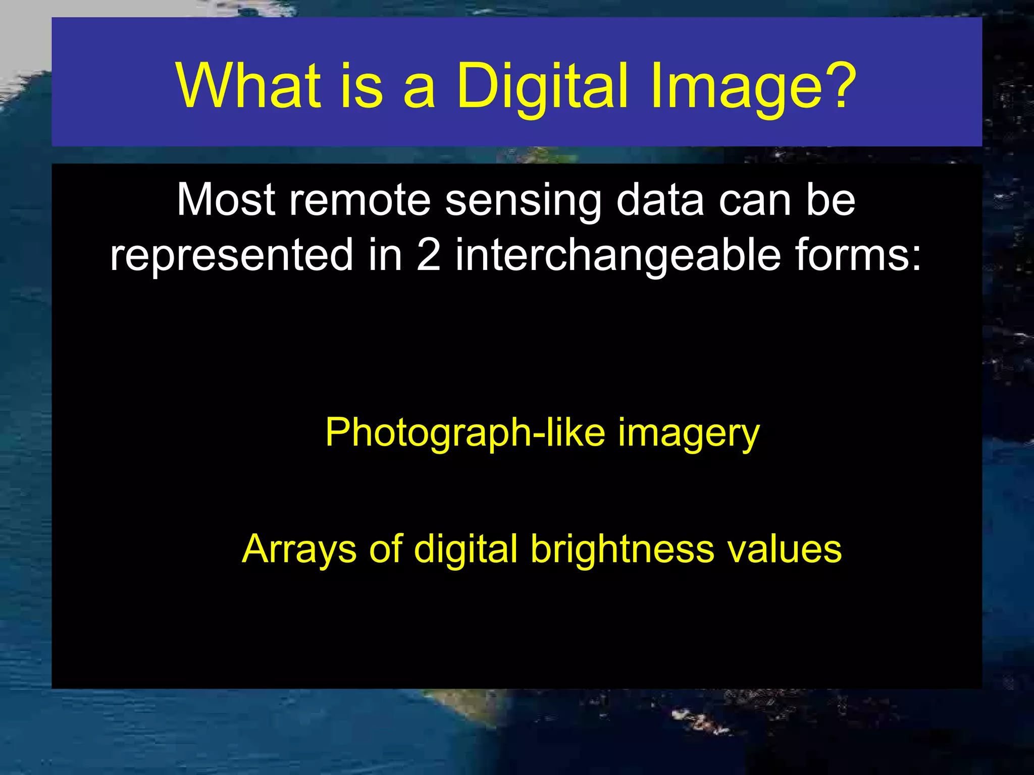 What is a Digital Image? Most remote sensing data can be represented in 2 interchangeable forms: Photograph-like imagery Arrays of digital brightness values 