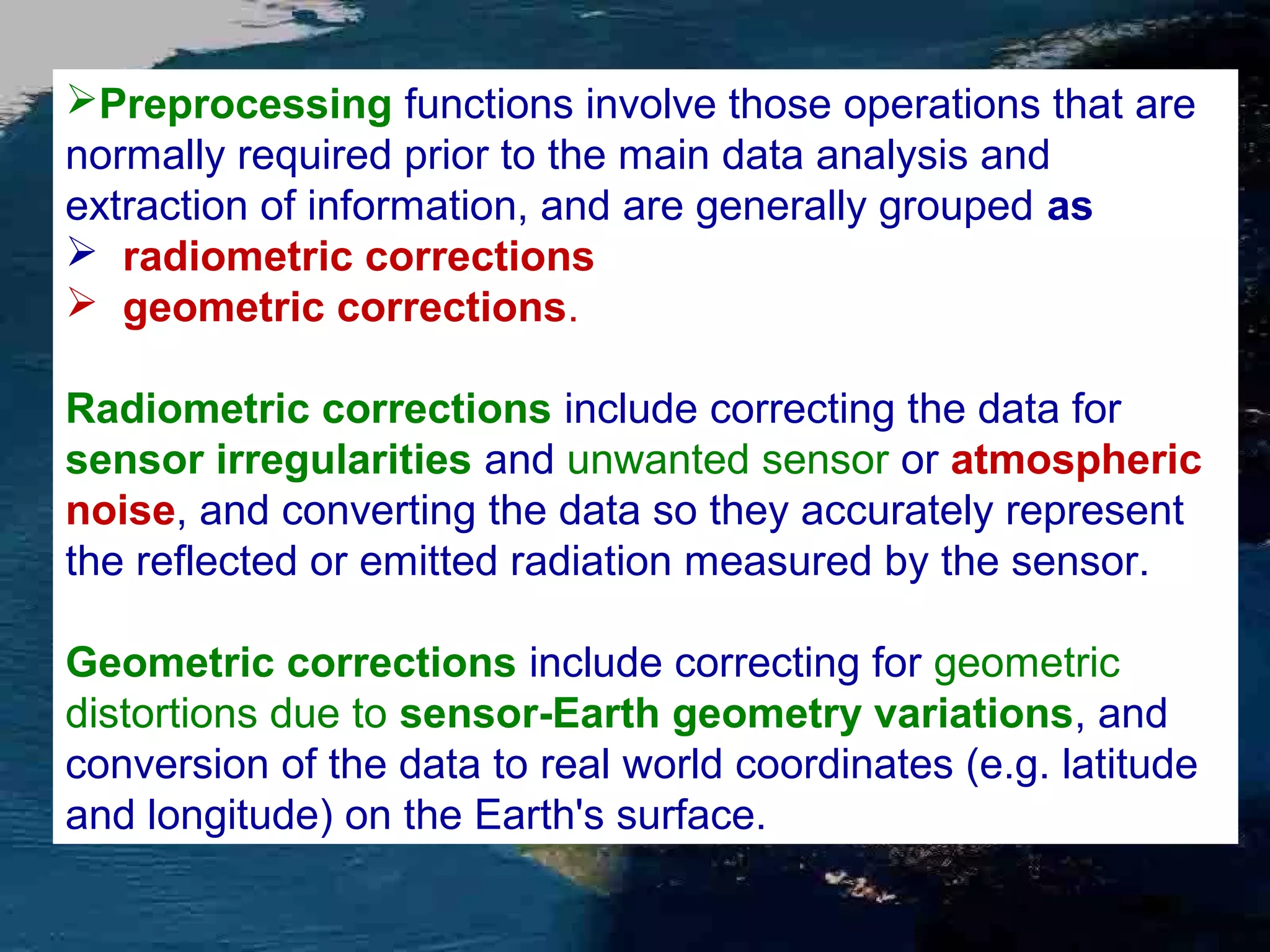Preprocessing functions involve those operations that are normally required prior to the main data analysis and extraction of information, and are generally grouped as  radiometric corrections  geometric corrections. Radiometric corrections include correcting the data for sensor irregularities and unwanted sensor or atmospheric noise, and converting the data so they accurately represent the reflected or emitted radiation measured by the sensor. Geometric corrections include correcting for geometric distortions due to sensor-Earth geometry variations, and conversion of the data to real world coordinates (e.g. latitude and longitude) on the Earth's surface. 