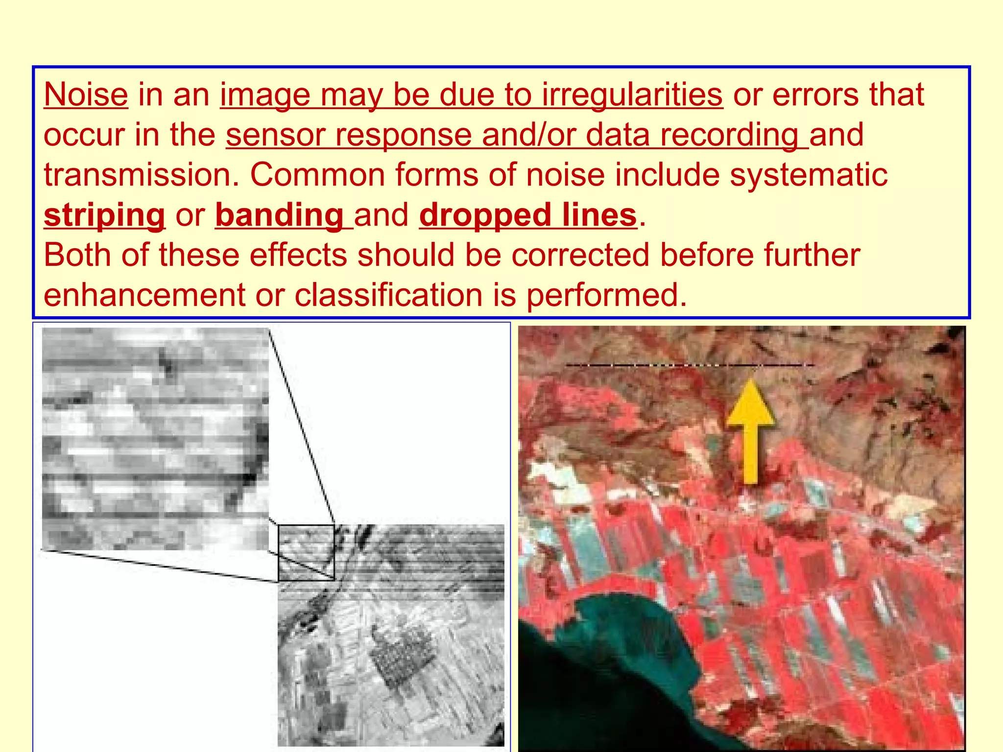 Noise in an image may be due to irregularities or errors that occur in the sensor response and/or data recording and transmission. Common forms of noise include systematic striping or banding and dropped lines. Both of these effects should be corrected before further enhancement or classification is performed. 