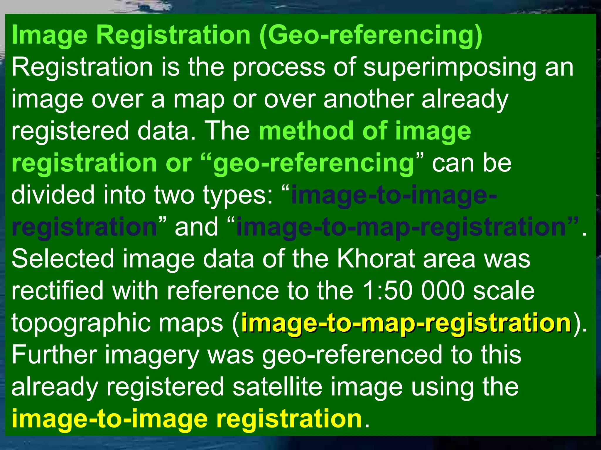 Image Registration (Geo-referencing) Registration is the process of superimposing an image over a map or over another already registered data. The method of image registration or “geo-referencing” can be divided into two types: “image-to-imageregistration” and “image-to-map-registration”. Selected image data of the Khorat area was rectified with reference to the 1:50 000 scale topographic maps (image-to-map-registration). image-to-map-registration Further imagery was geo-referenced to this already registered satellite image using the image-to-image registration. 