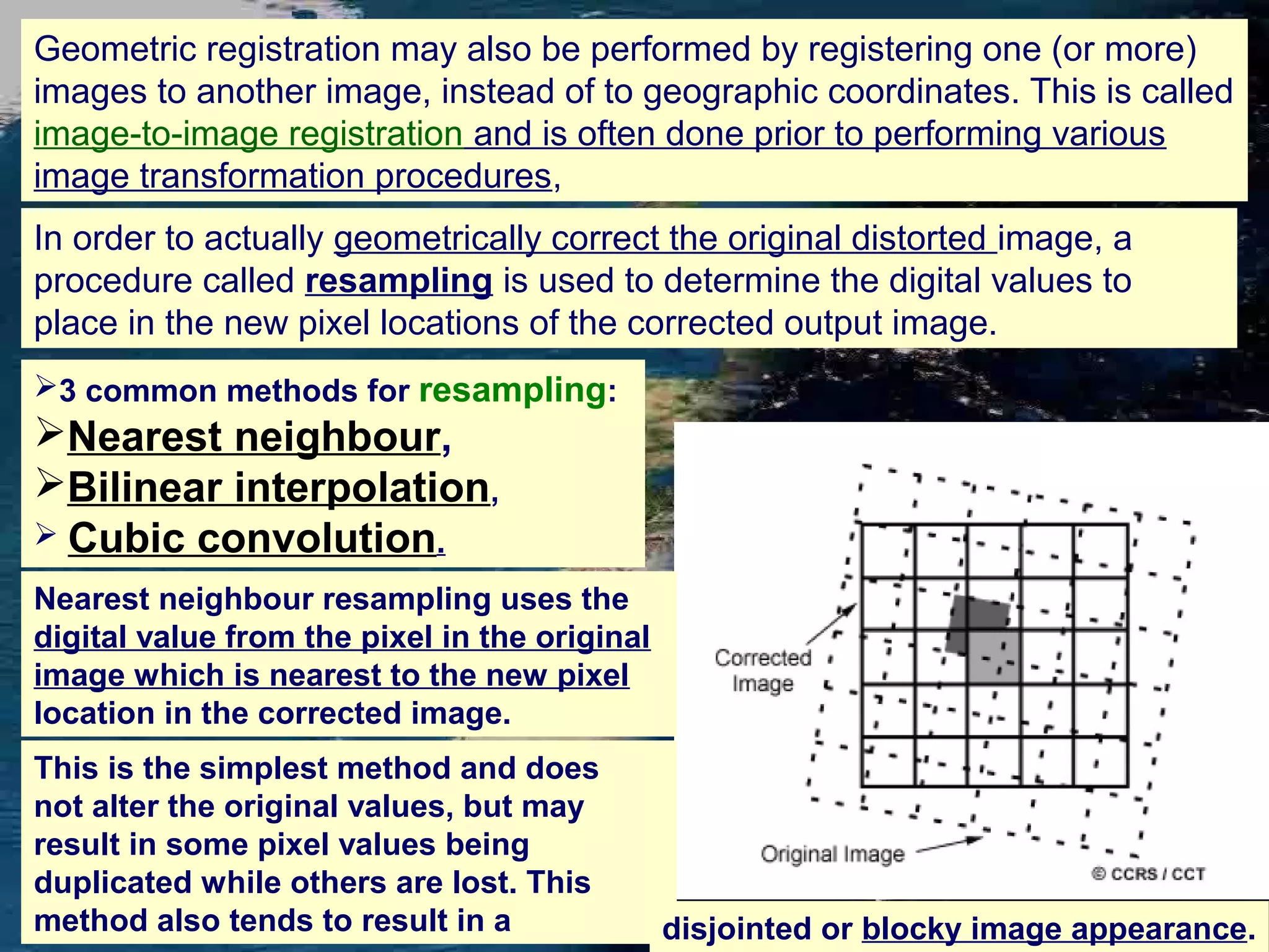 Geometric registration may also be performed by registering one (or more) images to another image, instead of to geographic coordinates. This is called image-to-image registration and is often done prior to performing various image transformation procedures, In order to actually geometrically correct the original distorted image, a procedure called resampling is used to determine the digital values to place in the new pixel locations of the corrected output image. 3 common methods for resampling: Nearest neighbour, Bilinear interpolation,  Cubic convolution. Nearest neighbour resampling uses the digital value from the pixel in the original image which is nearest to the new pixel location in the corrected image. This is the simplest method and does not alter the original values, but may result in some pixel values being duplicated while others are lost. This method also tends to result in a disjointed or blocky image appearance. 