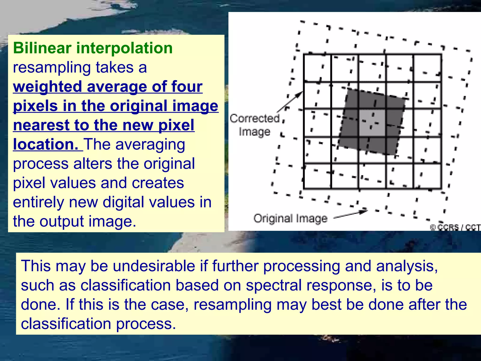 Bilinear interpolation resampling takes a weighted average of four pixels in the original image nearest to the new pixel location. The averaging process alters the original pixel values and creates entirely new digital values in the output image. This may be undesirable if further processing and analysis, such as classification based on spectral response, is to be done. If this is the case, resampling may best be done after the classification process. 