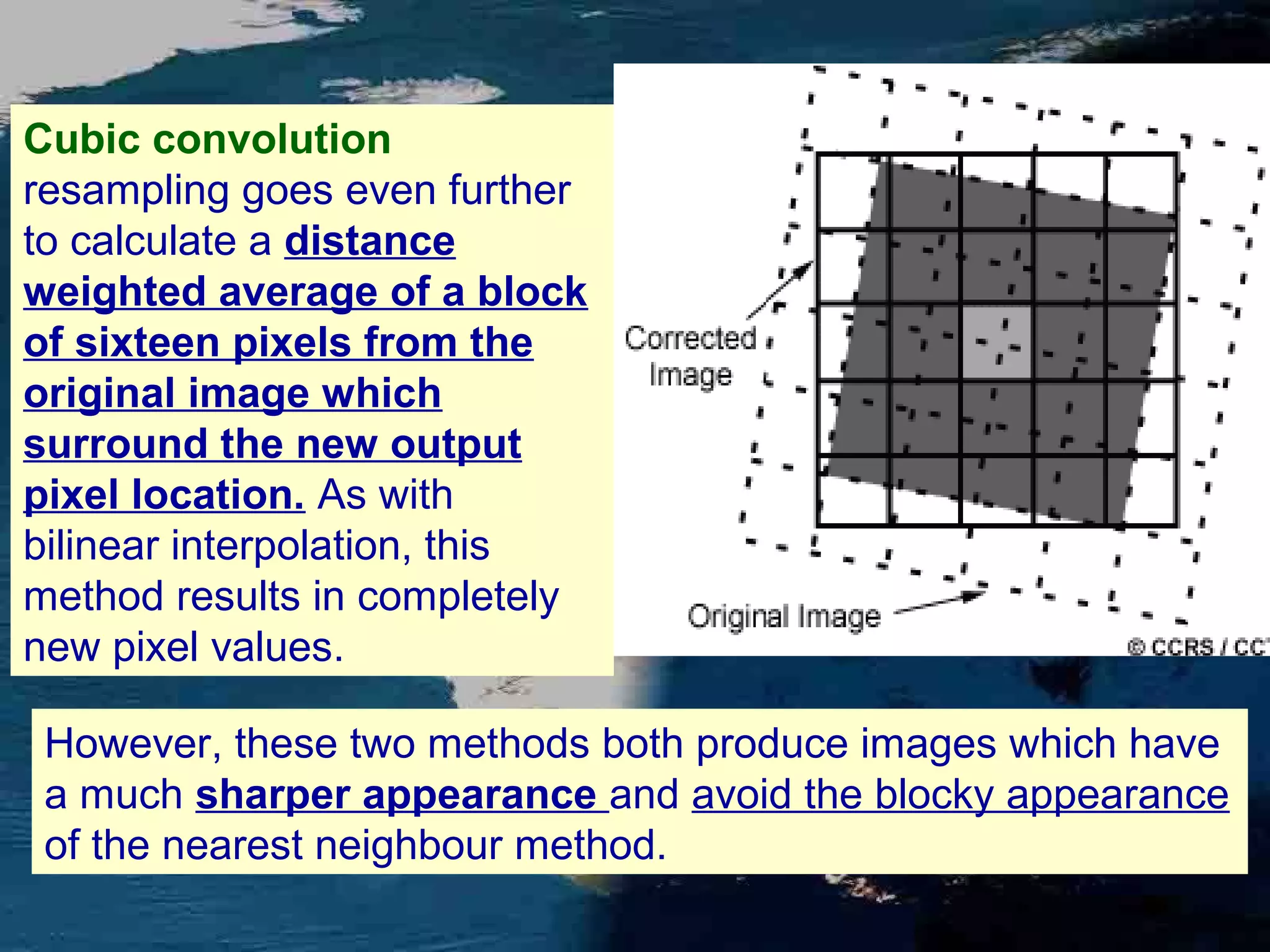 Cubic convolution resampling goes even further to calculate a distance weighted average of a block of sixteen pixels from the original image which surround the new output pixel location. As with bilinear interpolation, this method results in completely new pixel values. However, these two methods both produce images which have a much sharper appearance and avoid the blocky appearance of the nearest neighbour method. 