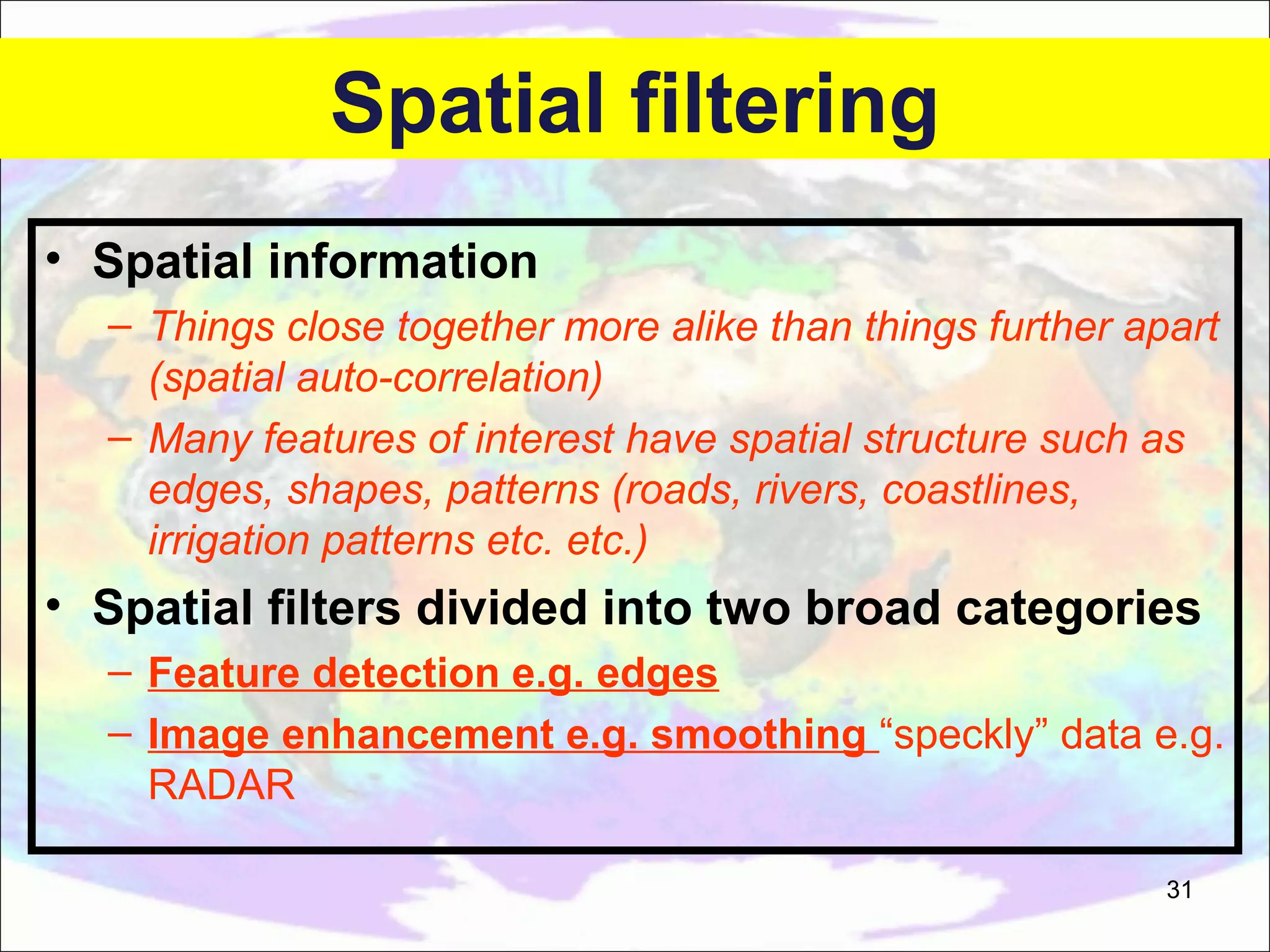 Spatial filtering • Spatial information – Things close together more alike than things further apart (spatial auto-correlation) – Many features of interest have spatial structure such as edges, shapes, patterns (roads, rivers, coastlines, irrigation patterns etc. etc.) • Spatial filters divided into two broad categories – Feature detection e.g. edges – Image enhancement e.g. smoothing “speckly” data e.g. RADAR 31 