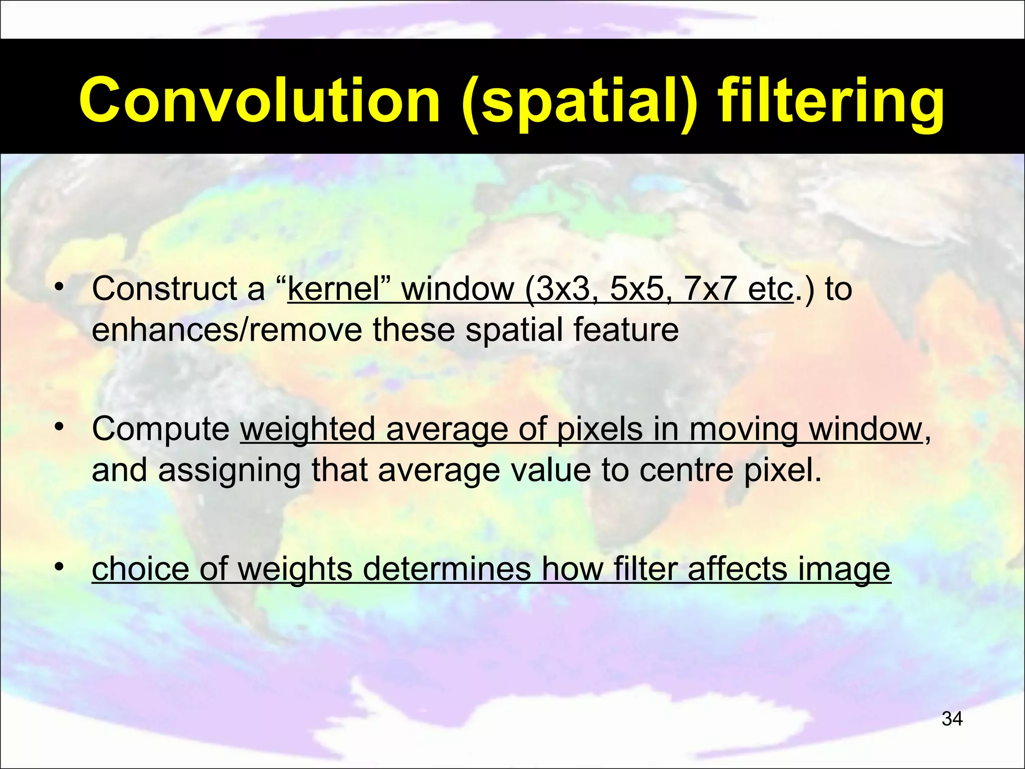 Convolution (spatial) filtering • Construct a “kernel” window (3x3, 5x5, 7x7 etc.) to enhances/remove these spatial feature • Compute weighted average of pixels in moving window, and assigning that average value to centre pixel. • choice of weights determines how filter affects image 34 
