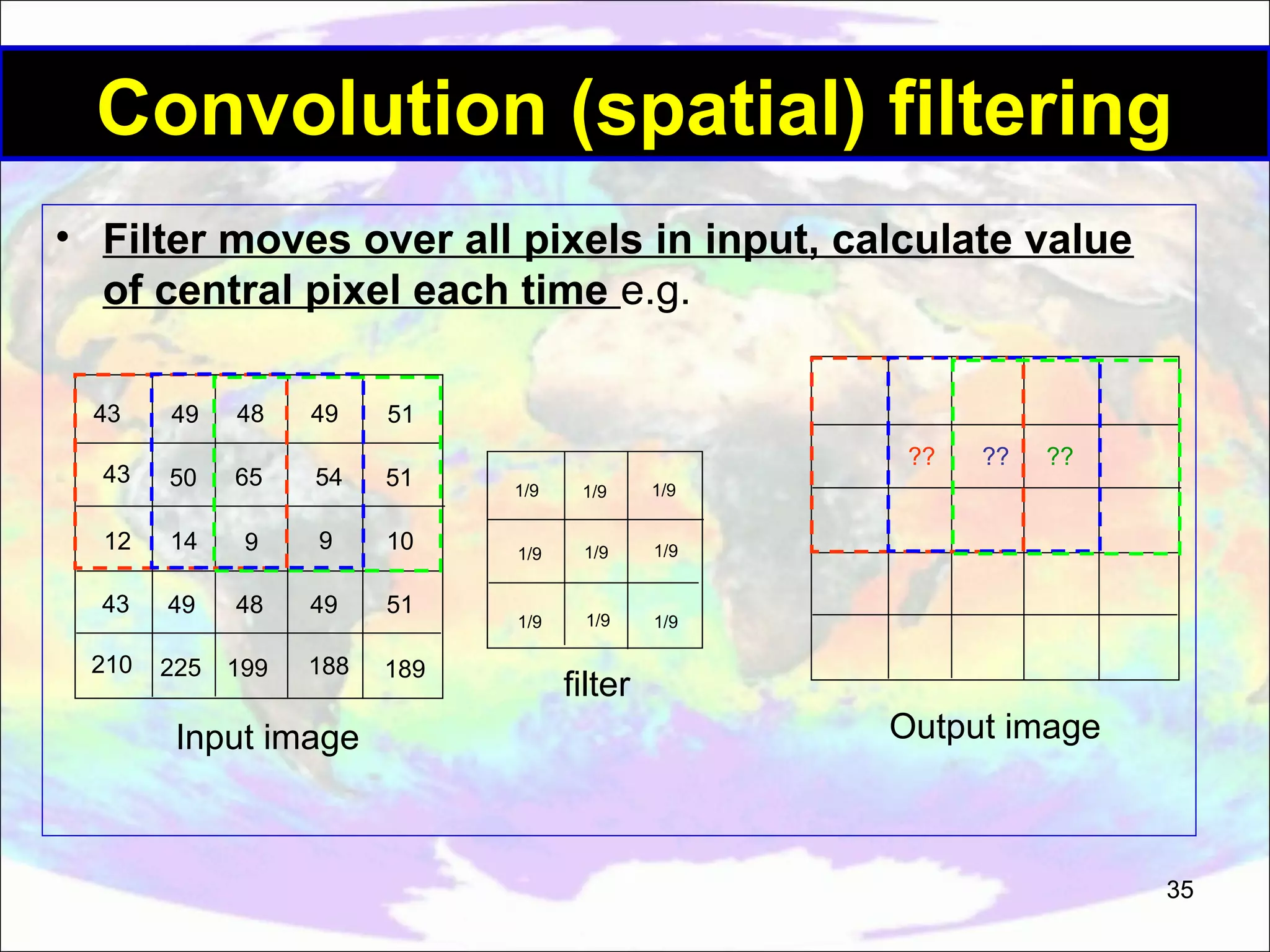 Convolution (spatial) filtering • Filter moves over all pixels in input, calculate value of central pixel each time e.g. 43 49 48 49 51 43 50 65 54 51 12 14 9 9 10 43 49 48 49 51 210 225 199 188 189 Input image ?? 1/9 1/9 1/9 1/9 1/9 1/9 ?? 1/9 1/9 ?? 1/9 filter Output image 35 