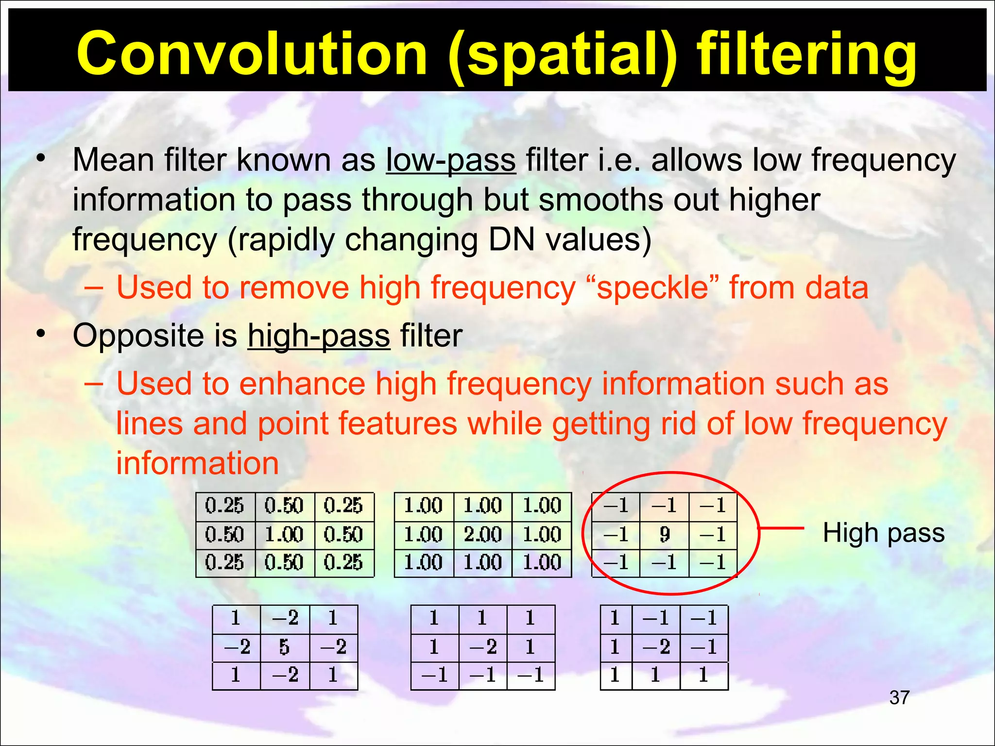 Convolution (spatial) filtering • Mean filter known as low-pass filter i.e. allows low frequency information to pass through but smooths out higher frequency (rapidly changing DN values) – Used to remove high frequency “speckle” from data • Opposite is high-pass filter – Used to enhance high frequency information such as lines and point features while getting rid of low frequency information High pass 37 