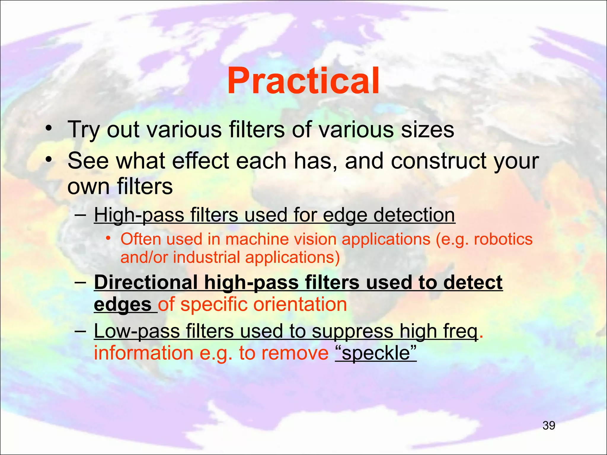Practical • Try out various filters of various sizes • See what effect each has, and construct your own filters – High-pass filters used for edge detection • Often used in machine vision applications (e.g. robotics and/or industrial applications) – Directional high-pass filters used to detect edges of specific orientation – Low-pass filters used to suppress high freq. information e.g. to remove “speckle” 39 