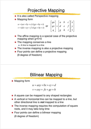 Projective Mapping
Projective Mapping
Projective Mapping
Projective Mapping
Æ It is also called Perspective mapping
Æ Mapping form
)
/(
)
( i
hy
gx
c
by
ax
u +
+
+
+
= ⎥
⎤
⎢
⎡
⎥
⎤
⎢
⎡
⎥
⎤
⎢
⎡ x
f
d
c
b
a
qu
or
)
/(
)
(
)
(
)
(
i
hy
gx
f
ey
dx
v
y
g
y
+
+
+
+
=
⎥
⎥
⎥
⎦
⎢
⎢
⎢
⎣
⎥
⎥
⎥
⎦
⎢
⎢
⎢
⎣
=
⎥
⎥
⎥
⎦
⎢
⎢
⎢
⎣ 1
y
i
h
g
f
e
d
q
qv
Æ The affine mapping is a special case of the projective
mapping when g=h=0
mapping when g h 0
Æ The mapping conserves a line
Æ A line is mapped to a line
Æ The inverse mapping is also a projective mapping
Æ Four points can define a projective mapping
(8 degree of freedom)
Bilinear Mapping
Bilinear Mapping
Bilinear Mapping
Bilinear Mapping
Æ Mapping form
h
gy
fx
exy
v
d
cy
bx
axy
u
+
+
+
=
+
+
+
=
Æ A square can be mapped to any shaped rectangles
h
gy
fx
exy
v +
+
+
=
q pp y p g
Æ A vertical or horizontal line can be mapped to a line, but
other directional line is not mapped to a line
Æ The inverse mapping requires the computation of square
roots, and it may take long time
Æ Four points can define a bilinear mapping
(8 degree of freedom)
 