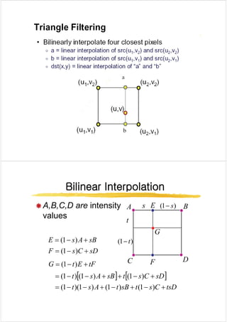 Bilinear Interpolation
Bilinear Interpolation
Bilinear Interpolation
Bilinear Interpolation
Æ A B C D are intensity s )
1
( s
A B
E
Æ A,B,C,D are intensity
values t
s )
1
( s
−
A B
E
sB
A
s
E +
−
= )
1
( )
1
( t
G
sD
C
s
F
sB
A
s
E
+
−
=
+
)
1
(
)
1
( )
1
( t
−
C D
tF
E
t
G +
−
= )
1
(
[ ] [ ]
sD
C
s
t
sB
A
s
t +
−
+
+
−
−
= )
1
(
)
1
(
)
1
(
C D
F
[ ] [ ]
tsD
C
s
t
sB
t
A
s
t
sD
C
s
t
sB
A
s
t
+
−
+
−
+
−
−
=
+
+
+
=
)
1
(
)
1
(
)
1
)(
1
(
)
1
(
)
1
(
)
1
(
 