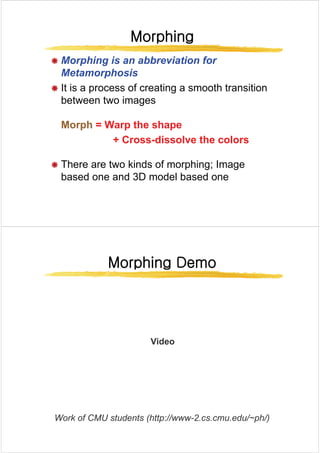 Morphing
Morphing
Morphing
Morphing
Æ Morphing is an abbreviation for
Æ Morphing is an abbreviation for
Metamorphosis
Æ It is a process of creating a smooth transition
Æ It is a process of creating a smooth transition
between two images
Morph
Morph = Warp the shape
= Warp the shape
+ Cross
+ Cross dissolve the colors
dissolve the colors
+ Cross
+ Cross-
-dissolve the colors
dissolve the colors
Æ There are two kinds of morphing; Image
Æ There are two kinds of morphing; Image
based one and 3D model based one
Morphing Demo
Morphing Demo
Morphing Demo
Morphing Demo
Vid
Video
W k f CMU t d t (htt // 2 d / h/)
Work of CMU students (http://www-2.cs.cmu.edu/~ph/)
 