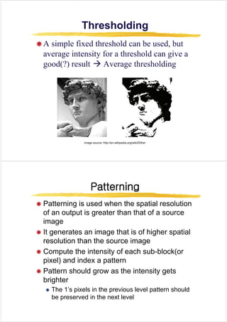 Thresholding
Thresholding
Thresholding
Thresholding
Æ A simple fixed threshold can be used but
Æ A simple fixed threshold can be used, but
average intensity for a threshold can give a
good(?) result Æ Average thresholding
good(?) result Æ Average thresholding
image source: http://en.wikipedia.org/wiki/Dither
Patterning
Patterning
Patterning
Patterning
Æ Patterning is used when the spatial resolution
Æ Patterning is used when the spatial resolution
of an output is greater than that of a source
image
image
Æ It generates an image that is of higher spatial
resolution than the source image
resolution than the source image
Æ Compute the intensity of each sub-block(or
pixel) and index a pattern
pixel) and index a pattern
Æ Pattern should grow as the intensity gets
brighter
Æ The 1’s pixels in the previous level pattern should
b d i h l l
be preserved in the next level
 