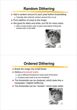 Random Dithering
Random Dithering
Random Dithering
Random Dithering
Æ Add a random amount to each pixel before thresholding
p g
Æ Typically add uniformly random amount from [-a,a]
Æ Pure addition of noise to the image
Æ Not good for black and white, but OK for more colors
Æ Add a small random color to each pixel before finding the
l t l i th t bl
closest color in the table
Ordered Dithering
Ordered Dithering
Ordered Dithering
Ordered Dithering
Æ Break the image into small blocks
Æ Define a threshold matrix
Æ Use a different threshold for each pixel of the block
Æ Compare each pixel to its own threshold
Æ The thresholds can be clustered, which looks like a
(di it l) h lft i
newspaper: (digital) halftoning
Æ The thresholds can be “random” which looks better
 
