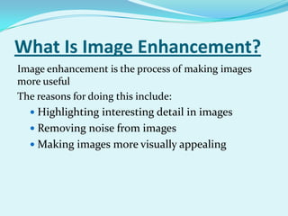 What Is Image Enhancement?
Image enhancement is the process of making images
more useful
The reasons for doing this include:
   Highlighting interesting detail in images
   Removing noise from images
   Making images more visually appealing
 