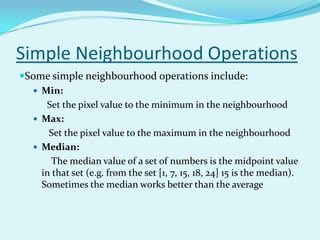 Simple Neighbourhood Operations
Some simple neighbourhood operations include:
   Min:
     Set the pixel value to the minimum in the neighbourhood
   Max:
      Set the pixel value to the maximum in the neighbourhood
   Median:
       The median value of a set of numbers is the midpoint value
    in that set (e.g. from the set [1, 7, 15, 18, 24] 15 is the median).
    Sometimes the median works better than the average
 