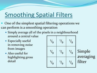 Smoothing Spatial Filters
 One of the simplest spatial filtering operations we
can perform is a smoothing operation
   Simply average all of the pixels in a neighbourhood
    around a central value
   Especially useful             1/       1/       1/
                                       9        9        9
    in removing noise
    from images
   Also useful for
                                  1/
                                       9
                                           1/
                                                9
                                                    1/
                                                         9   Simple
    highlighting gross                                       averaging
    detail                        1/       1/       1/       filter
                                       9        9        9
 