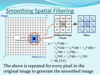 Smoothing Spatial Filtering
Origin                                               x
                                                             104 100 108         1/        1/       1/
                                                                                      9         9        9
                                                                                 1/        1/       1/
                                                              99 106 98

                                                              95   90   85
                                                                             *   1/
                                                                                      9
                                                                                           1/
                                                                                                9
                                                                                                    1/
                                                                                                         9

                                                                                      9         9        9

                          1/  1/  1/
                          104 100 108
                                                          Original Image                  Filter
                            9   9   9
             Simple 3*3   1/
                           99 106 198
                              1/   /9
                                            3*3 Smoothing     Pixels
                            9   9
         Neighbourhood    195
                           /9   1/
                                90    185
                                       /9
                                            Filter
                                  9

                                                         e = 1/9*106 +
                                                             1/ *104 + 1/ *100 + 1/ *108 +
                                                               9          9        9
                                                             1/ *99 + 1/ *98 +
                                                               9        9
  y                        Image f (x, y)                    1/ *95 + 1/ *90 + 1/ *85
                                                               9        9        9
                                                           = 98.3333
  The above is repeated for every pixel in the
  original image to generate the smoothed image
 