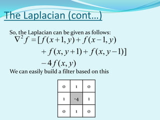 The Laplacian (cont…)
 So, the Laplacian can be given as follows:
     2
         f   [ f ( x 1, y ) f ( x 1, y )
                  f ( x, y 1) f ( x, y 1)]
                 4 f ( x, y)
 We can easily build a filter based on this

                       0    1    0

                       1    -4    1

                       0    1    0
 