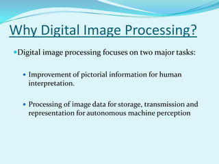 Why Digital Image Processing?
Digital image processing focuses on two major tasks:

   Improvement of pictorial information for human
    interpretation.

   Processing of image data for storage, transmission and
    representation for autonomous machine perception
 