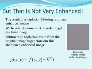 But That Is Not Very Enhanced!
 The result of a Laplacian filtering is not an
 enhanced image
 We have to do more work in order to get
 our final image
 Subtract the Laplacian result from the
 original image to generate our final
 sharpened enhanced image
                                                     Laplacian
                                                  Filtered Image
                                  2              Scaled for Display
    g ( x, y )    f ( x, y )          f
 