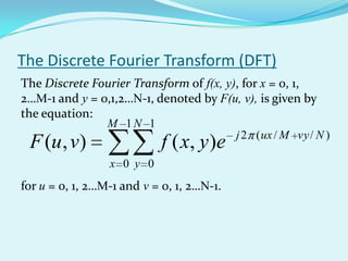 The Discrete Fourier Transform (DFT)
The Discrete Fourier Transform of f(x, y), for x = 0, 1,
2…M-1 and y = 0,1,2…N-1, denoted by F(u, v), is given by
the equation:
                 M 1N 1
                                           j 2 ( ux / M vy / N )
 F (u , v)                  f ( x, y )e
                 x 0 y 0
for u = 0, 1, 2…M-1 and v = 0, 1, 2…N-1.
 