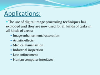 Applications:
The use of digital image processing techniques has
exploded and they are now used for all kinds of tasks in
all kinds of areas:
   Image enhancement/restoration
   Artistic effects
   Medical visualisation
   Industrial inspection
   Law enforcement
   Human computer interfaces
 